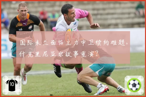 国际米兰面临主力中卫续约难题，什克里尼亚尔故事重演？