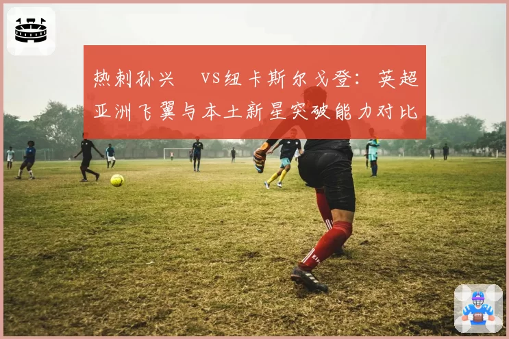 热刺孙兴慜vs纽卡斯尔戈登:英超亚洲飞翼与本土新星突破能力对比