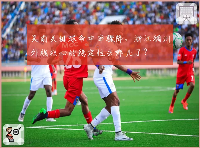 吴前关键球命中率骤降,浙江稠州外线核心的稳定性去哪儿了?