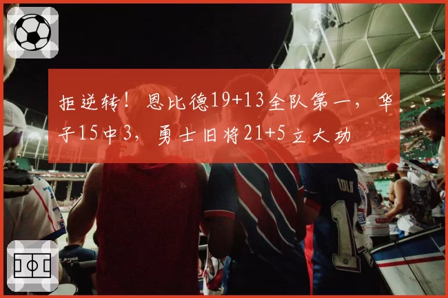 拒逆转！恩比德19+13全队第一，华子15中3，勇士旧将21+5立大功