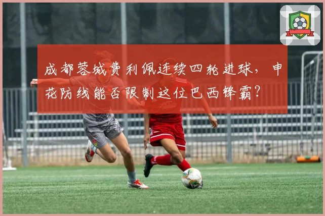 成都蓉城费利佩连续四轮进球，申花防线能否限制这位巴西锋霸？