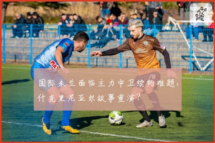 国际米兰面临主力中卫续约难题，什克里尼亚尔故事重演？