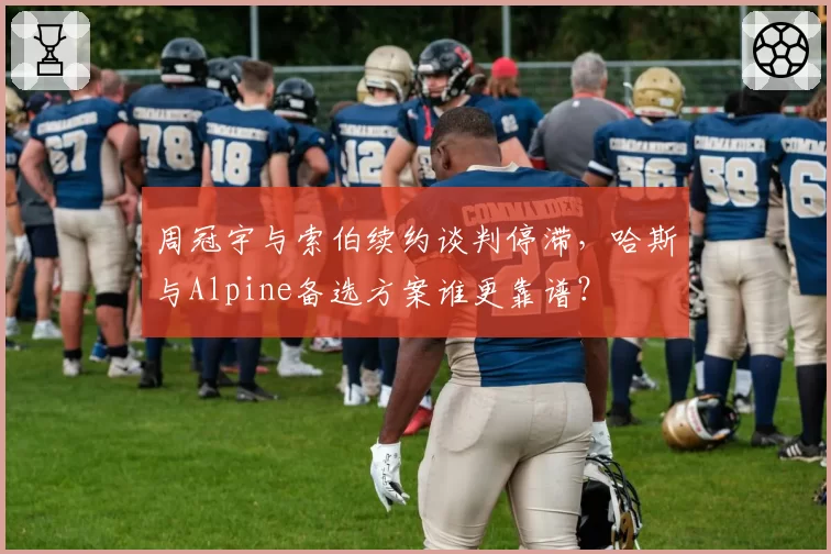 周冠宇与索伯续约谈判停滞，哈斯与Alpine备选方案谁更靠谱？