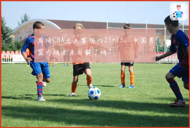 周琦CBA总决赛场均25+15，中国男篮内线未来有解了吗？