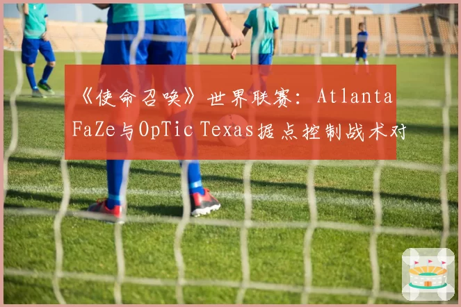 《使命召唤》世界联赛：Atlanta FaZe与OpTic Texas据点控制战术对比，转点时机决定比赛节奏