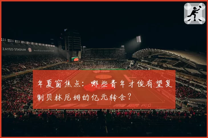 年夏窗焦点:哪些青年才俊有望复制贝林厄姆的亿元转会?