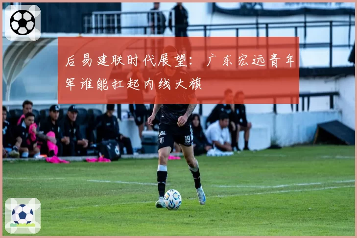 后易建联时代展望:广东宏远青年军谁能扛起内线大旗