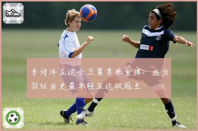 李诗沣亚运会卫冕男单金牌,成为羽坛历史最年轻亚运双冠王