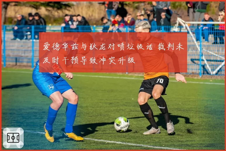 爱德华兹与狄龙对喷垃圾话 裁判未及时干预导致冲突升级