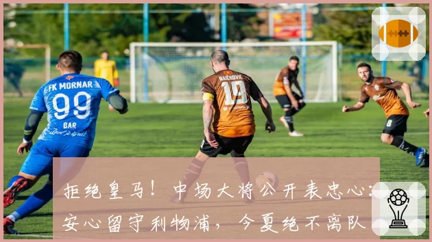 拒绝皇马!中场大将公开表忠心:安心留守利物浦,今夏绝不离队