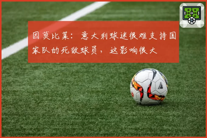 因莫比莱:意大利球迷很难支持国家队的死敌球员,这影响很大