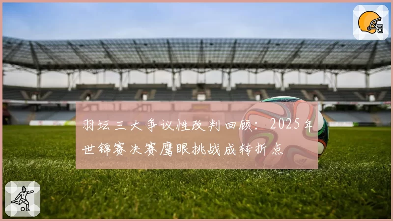 羽坛三大争议性改判回顾:2025年世锦赛决赛鹰眼挑战成转折点