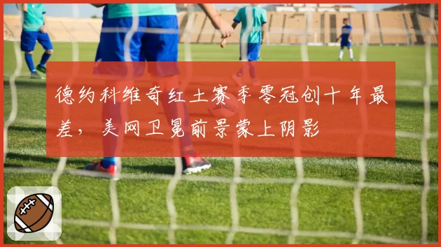 德约科维奇红土赛季零冠创十年最差,美网卫冕前景蒙上阴影