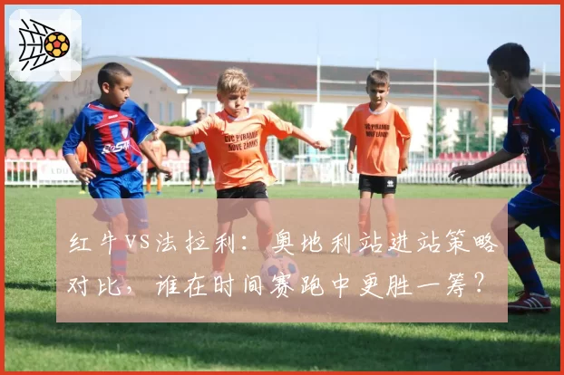 红牛vs法拉利：奥地利站进站策略对比，谁在时间赛跑中更胜一筹？
