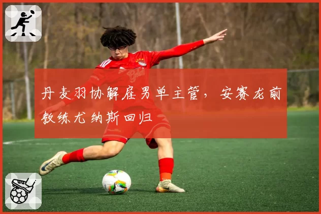 丹麦羽协解雇男单主管,安赛龙前教练尤纳斯回归