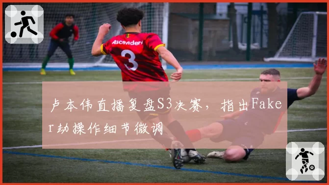卢本伟直播复盘S3决赛,指出Faker劫操作细节微调