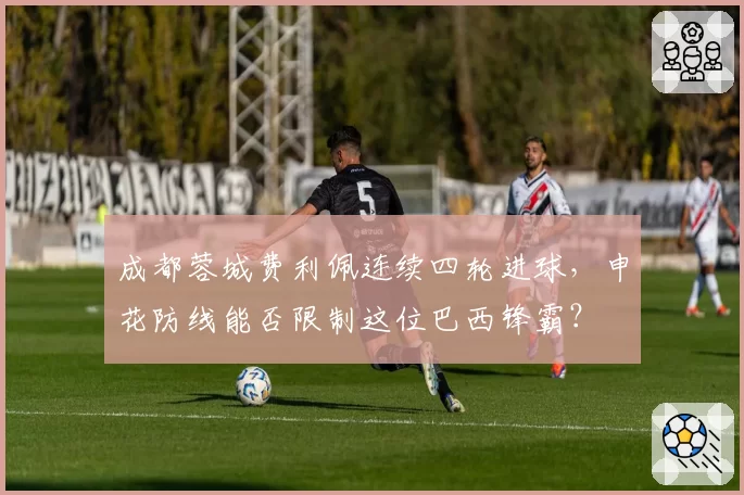 成都蓉城费利佩连续四轮进球,申花防线能否限制这位巴西锋霸?