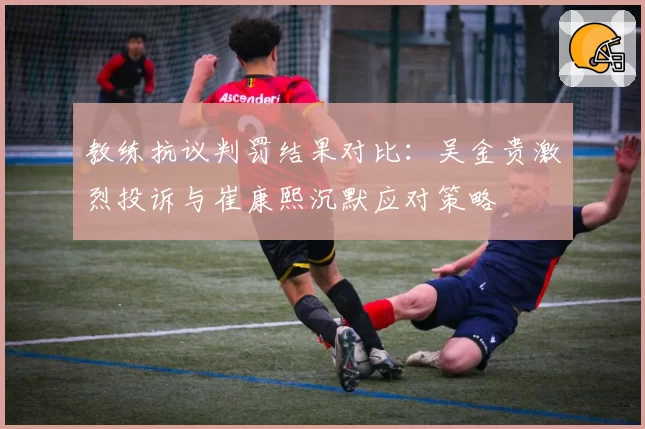 教练抗议判罚结果对比：吴金贵激烈投诉与崔康熙沉默应对策略