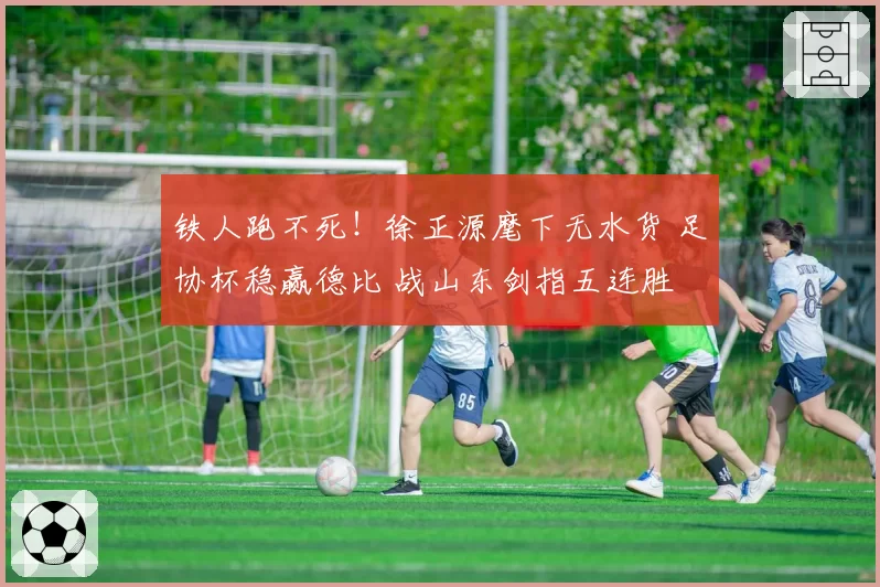 铁人跑不死！徐正源麾下无水货 足协杯稳赢德比 战山东剑指五连胜