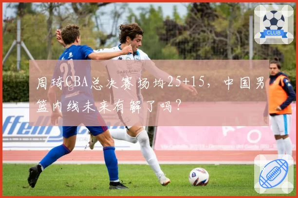 周琦CBA总决赛场均25+15，中国男篮内线未来有解了吗？
