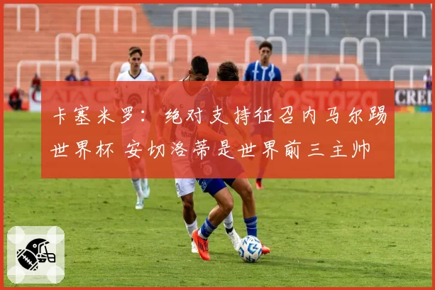 卡塞米罗：绝对支持征召内马尔踢世界杯 安切洛蒂是世界前三主帅