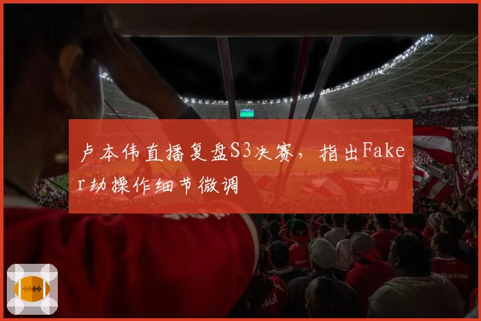 卢本伟直播复盘S3决赛,指出Faker劫操作细节微调