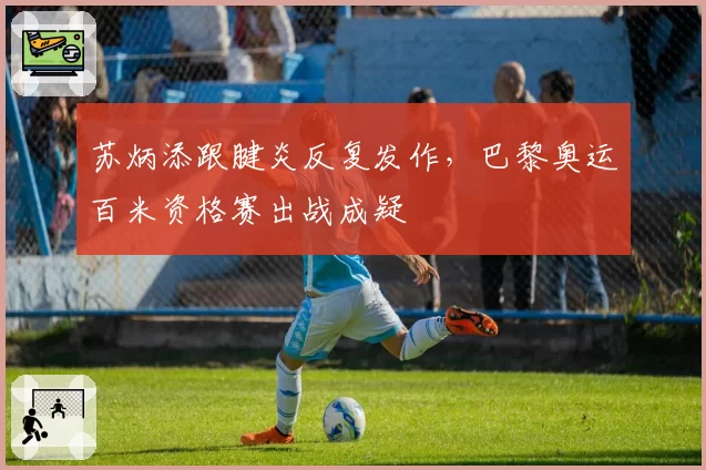 苏炳添跟腱炎反复发作，巴黎奥运百米资格赛出战成疑