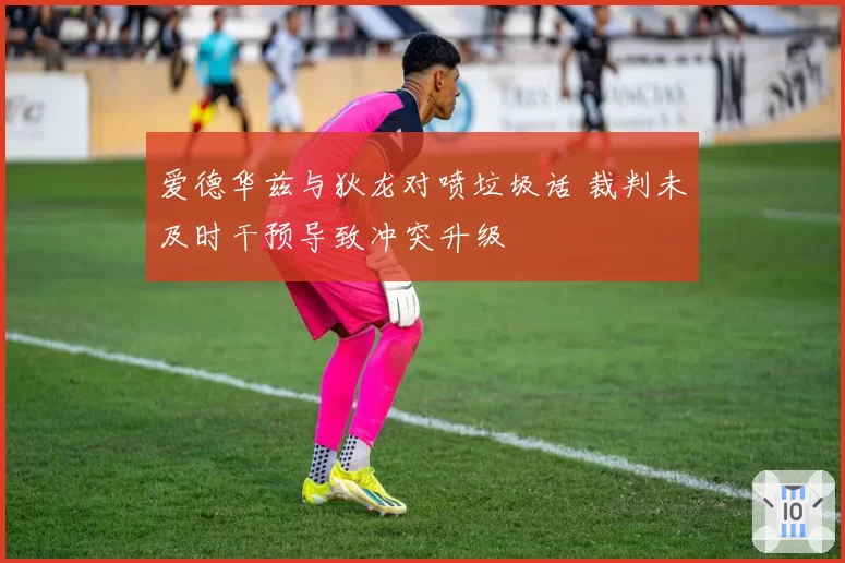 爱德华兹与狄龙对喷垃圾话 裁判未及时干预导致冲突升级