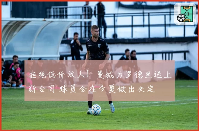 拒绝低价放人！曼城为罗德里送上新合同 球员会在今夏做出决定