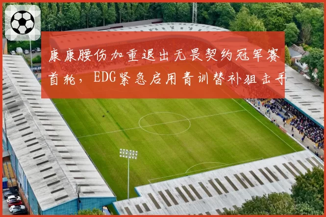 康康腰伤加重退出无畏契约冠军赛首轮,EDG紧急启用青训替补狙击手