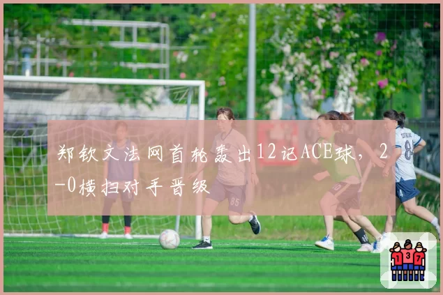 郑钦文法网首轮轰出12记ACE球，2-0横扫对手晋级