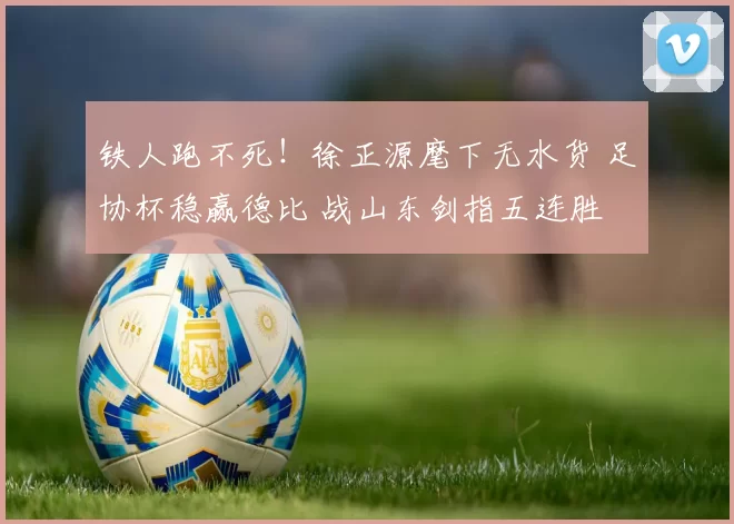 铁人跑不死！徐正源麾下无水货 足协杯稳赢德比 战山东剑指五连胜