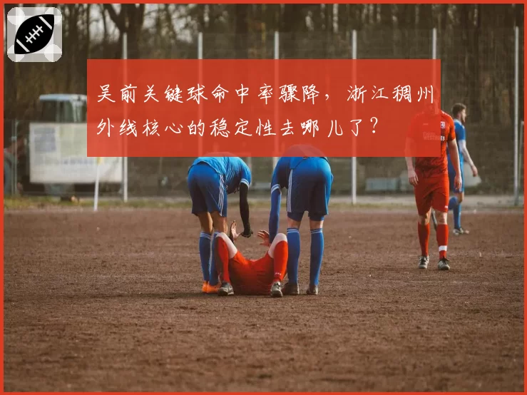 吴前关键球命中率骤降,浙江稠州外线核心的稳定性去哪儿了?