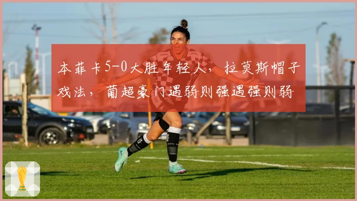 本菲卡5-0大胜年轻人,拉莫斯帽子戏法,葡超豪门遇弱则强遇强则弱?