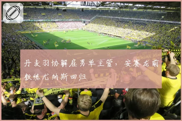 丹麦羽协解雇男单主管,安赛龙前教练尤纳斯回归