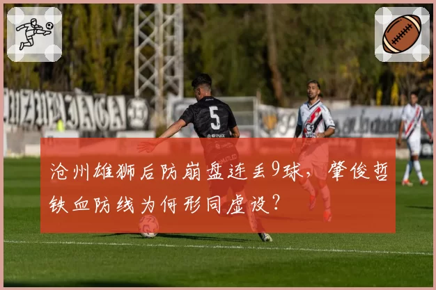 沧州雄狮后防崩盘连丢9球，肇俊哲铁血防线为何形同虚设？