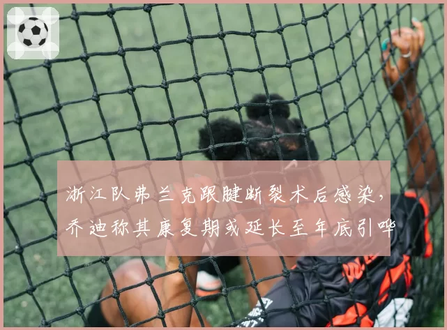 浙江队弗兰克跟腱断裂术后感染,乔迪称其康复期或延长至年底引哗然