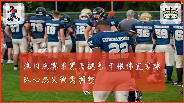 津门虎赛季黑马褪色 于根伟直言球队心态失衡需调整