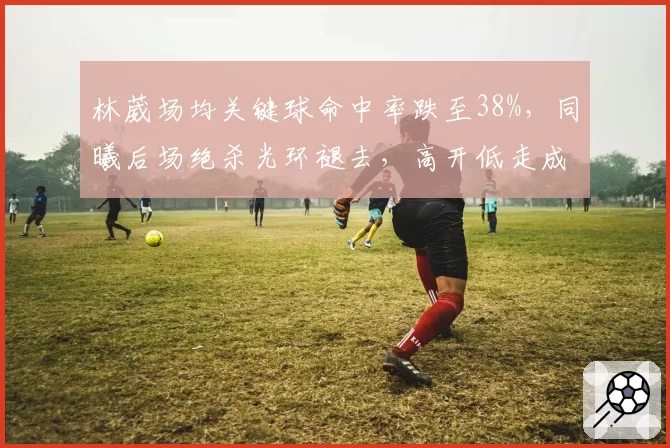 林葳场均关键球命中率跌至38%,同曦后场绝杀光环褪去,高开低走成常态