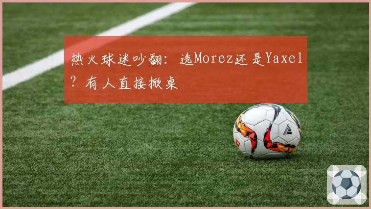 热火球迷吵翻：选Morez还是Yaxel？有人直接掀桌