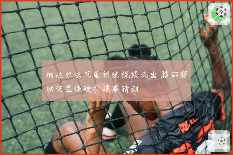纳达尔法网前训练视频流出 膝部移动仍显僵硬引退赛猜测