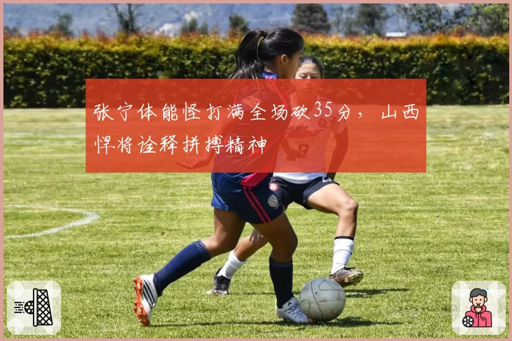 张宁体能怪打满全场砍35分,山西悍将诠释拼搏精神