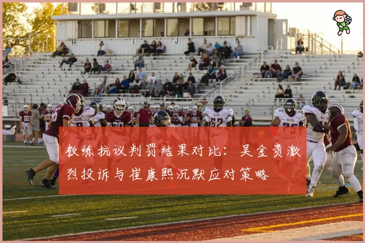 教练抗议判罚结果对比：吴金贵激烈投诉与崔康熙沉默应对策略
