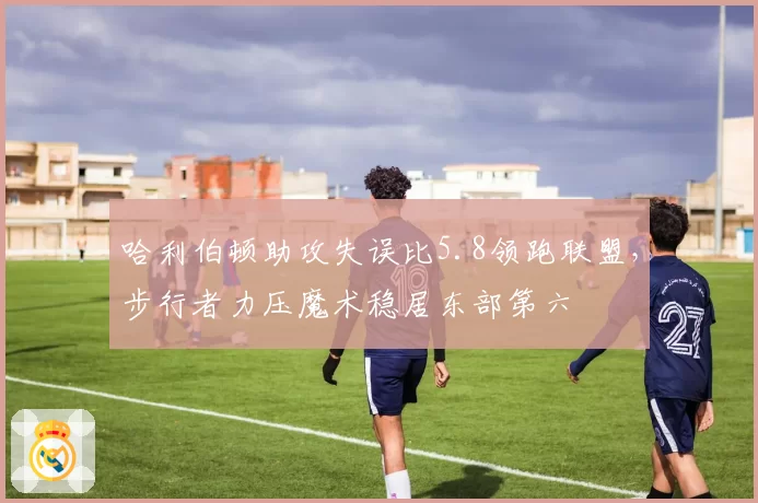 哈利伯顿助攻失误比5.8领跑联盟，步行者力压魔术稳居东部第六