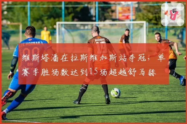 维斯塔潘在拉斯维加斯站夺冠，单赛季胜场数达到15场超越舒马赫