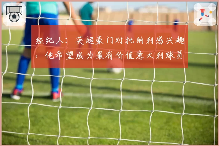 经纪人:英超豪门对托纳利感兴趣,他希望成为最有价值意大利球员