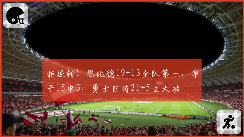 拒逆转!恩比德19+13全队第一,华子15中3,勇士旧将21+5立大功