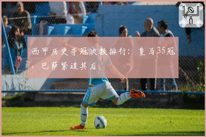 西甲历史夺冠次数排行：皇马35冠，巴萨紧追其后