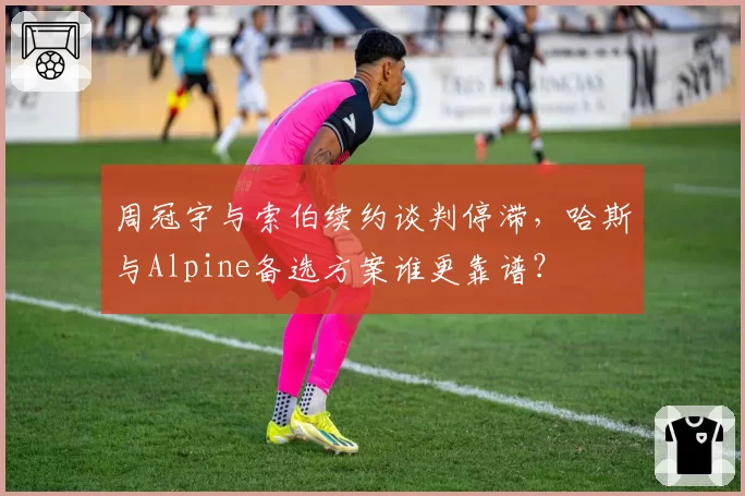 周冠宇与索伯续约谈判停滞，哈斯与Alpine备选方案谁更靠谱？
