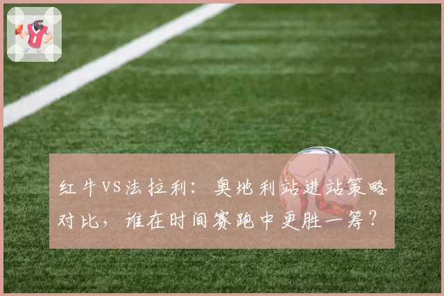 红牛vs法拉利：奥地利站进站策略对比，谁在时间赛跑中更胜一筹？